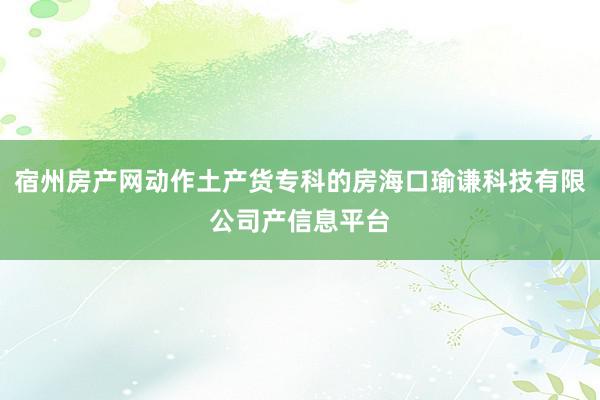 宿州房产网动作土产货专科的房海口瑜谦科技有限公司产信息平台