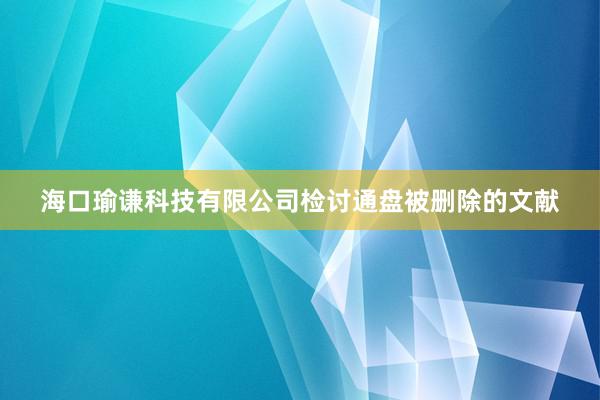 海口瑜谦科技有限公司检讨通盘被删除的文献